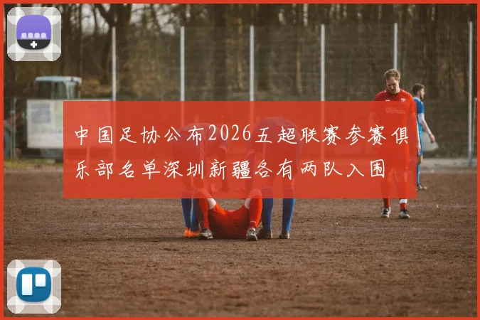 中国足协公布2026五超联赛参赛俱乐部名单深圳新疆各有两队入围