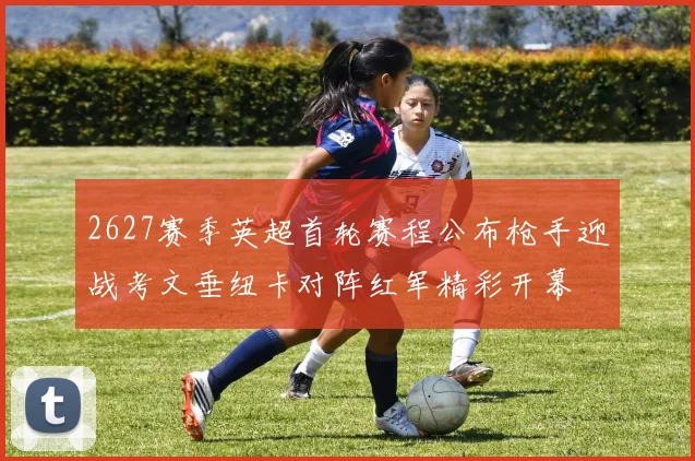 2627赛季英超首轮赛程公布枪手迎战考文垂纽卡对阵红军精彩开幕