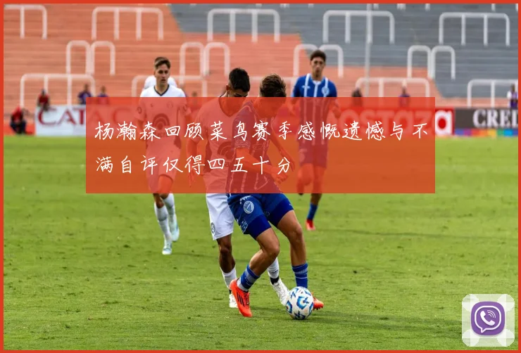 杨瀚森回顾菜鸟赛季感慨遗憾与不满自评仅得四五十分