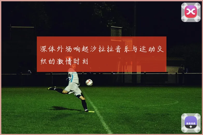 深体外场响起沙拉拉音乐与运动交织的激情时刻
