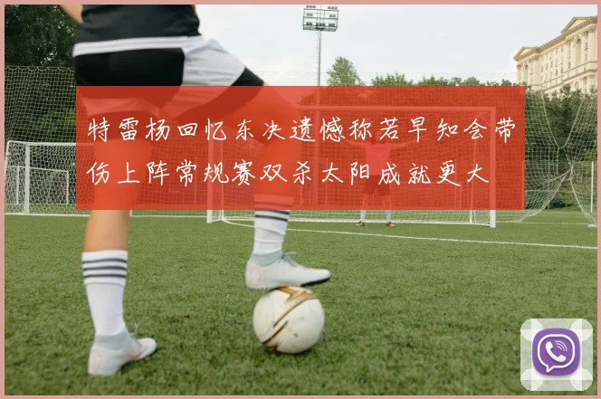 特雷杨回忆东决遗憾称若早知会带伤上阵常规赛双杀太阳成就更大