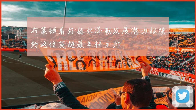 布莱顿看好赫尔泽勒发展潜力拟续约这位英超最年轻主帅