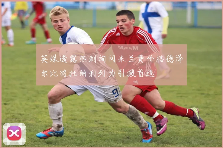 英媒透露热刺询问米兰费价格德泽尔比将托纳利列为引援首选