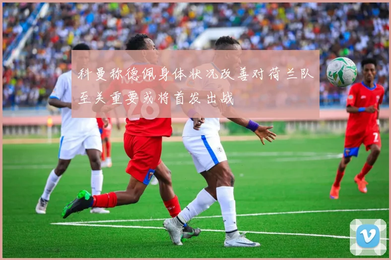 科曼称德佩身体状况改善对荷兰队至关重要或将首发出战