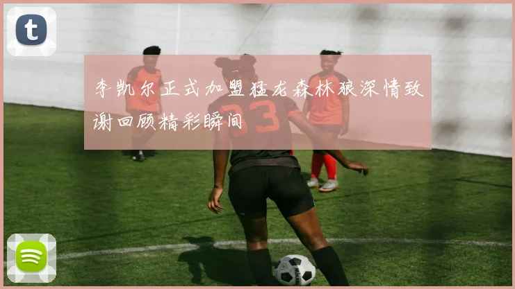 李凯尔正式加盟猛龙森林狼深情致谢回顾精彩瞬间