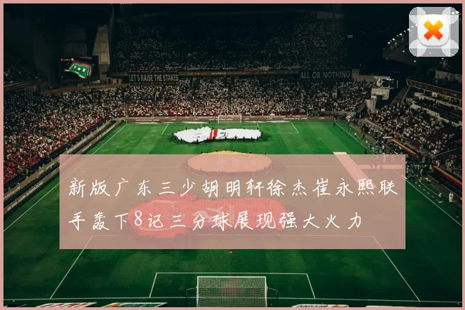 新版广东三少胡明轩徐杰崔永熙联手轰下8记三分球展现强大火力
