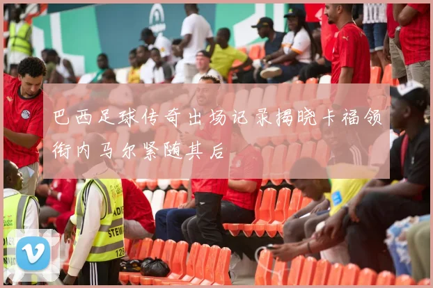 巴西足球传奇出场记录揭晓卡福领衔内马尔紧随其后