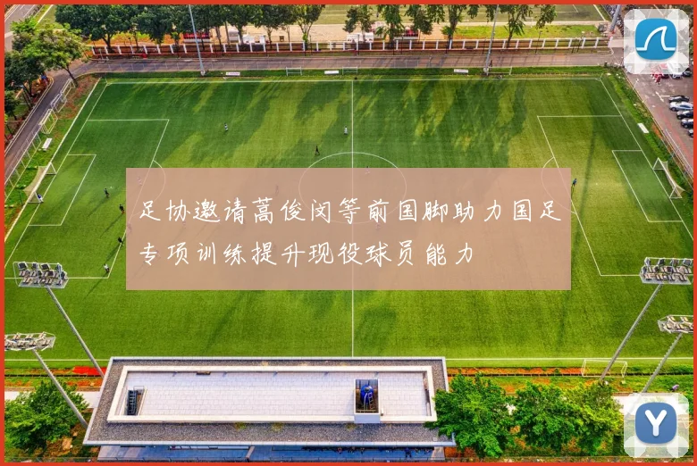 足协邀请蒿俊闵等前国脚助力国足专项训练提升现役球员能力