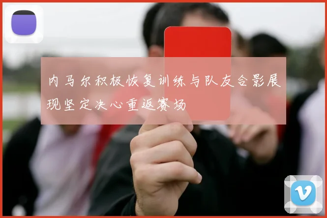 内马尔积极恢复训练与队友合影展现坚定决心重返赛场