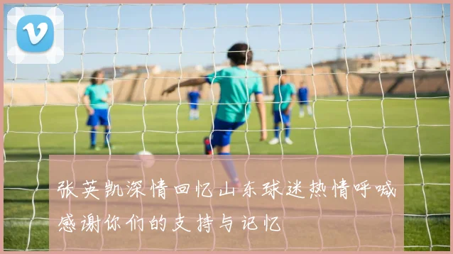 张英凯深情回忆山东球迷热情呼喊感谢你们的支持与记忆