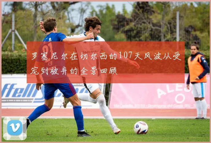 罗塞尼尔在切尔西的107天风波从受宠到被弃的全景回顾