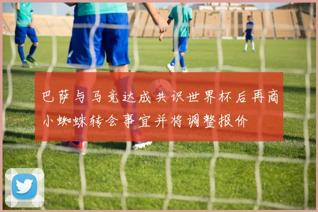 巴萨与马竞达成共识世界杯后再商小蜘蛛转会事宜并将调整报价