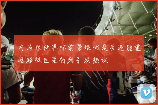 内马尔世界杯前景堪忧是否还能重返超级巨星行列引发热议