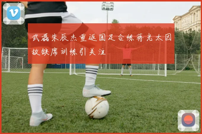 武磊朱辰杰重返国足合练蒋光太因故缺席训练引关注