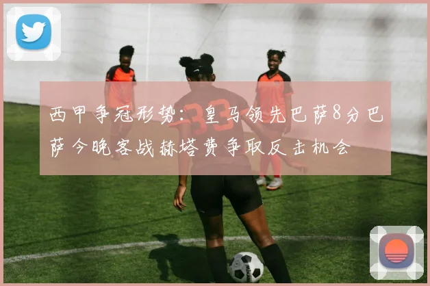 西甲争冠形势：皇马领先巴萨8分巴萨今晚客战赫塔费争取反击机会