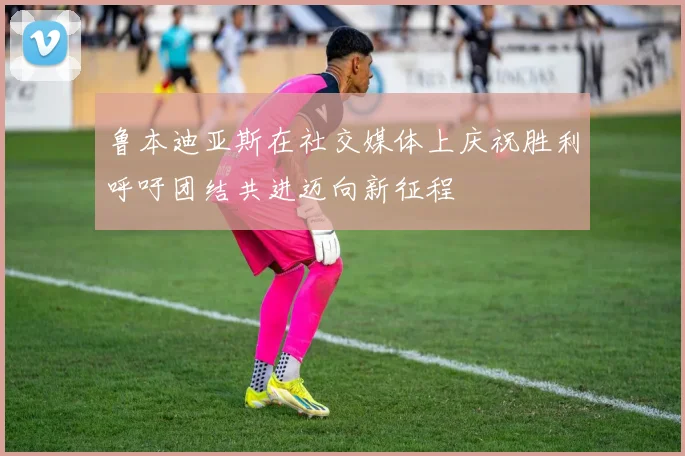鲁本迪亚斯在社交媒体上庆祝胜利呼吁团结共进迈向新征程