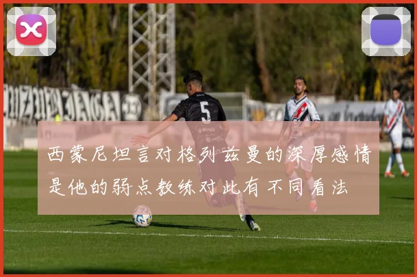 西蒙尼坦言对格列兹曼的深厚感情是他的弱点教练对此有不同看法