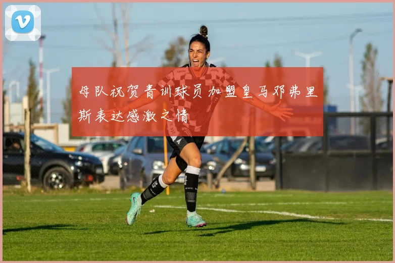 母队祝贺青训球员加盟皇马邓弗里斯表达感激之情