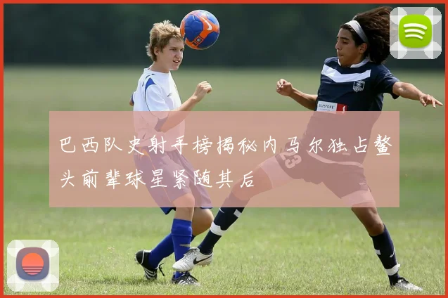 巴西队史射手榜揭秘内马尔独占鳌头前辈球星紧随其后