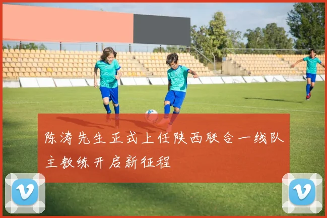 陈涛先生正式上任陕西联合一线队主教练开启新征程