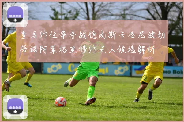 皇马帅位争夺战德尚斯卡洛尼波切蒂诺阿莱格里穆帅五人候选解析