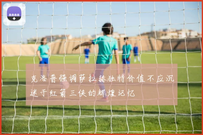 克洛普强调萨拉赫独特价值不应沉迷于红箭三侠的辉煌记忆
