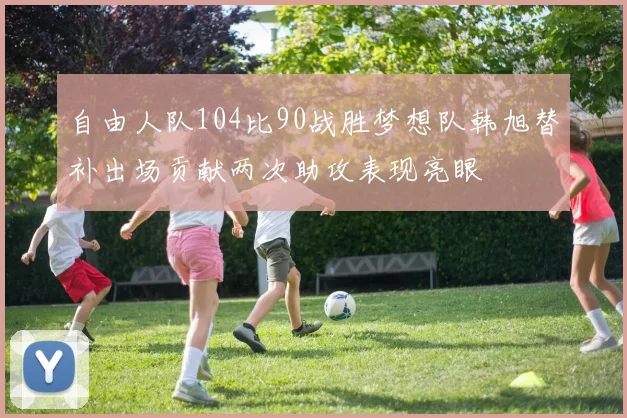 自由人队104比90战胜梦想队韩旭替补出场贡献两次助攻表现亮眼