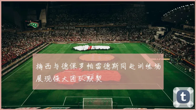 梅西与德保罗帕雷德斯同赴训练场展现强大团队默契
