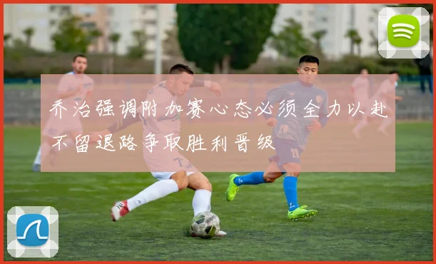 乔治强调附加赛心态必须全力以赴不留退路争取胜利晋级