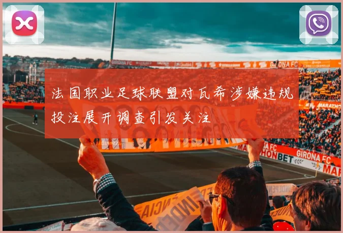 法国职业足球联盟对瓦希涉嫌违规投注展开调查引发关注
