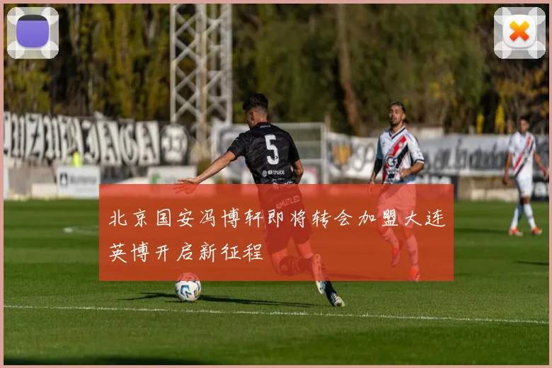 北京国安冯博轩即将转会加盟大连英博开启新征程