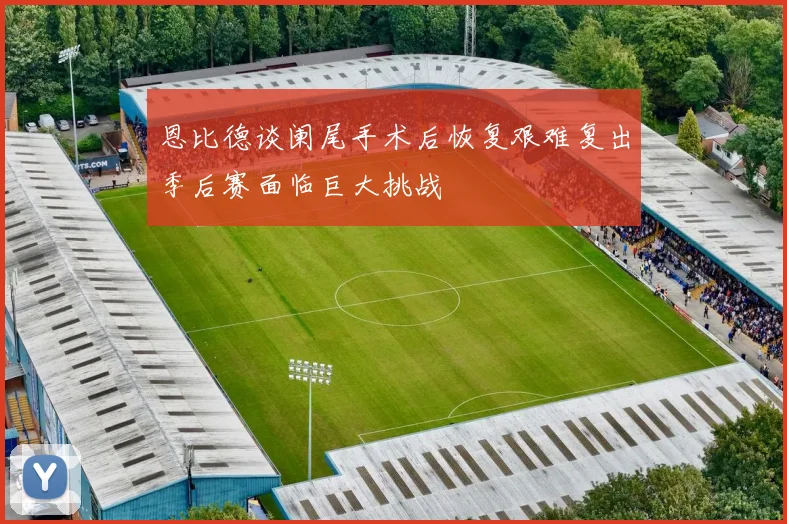 恩比德谈阑尾手术后恢复艰难复出季后赛面临巨大挑战