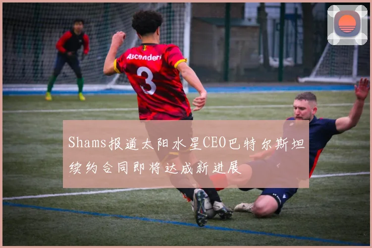 Shams报道太阳水星CEO巴特尔斯坦续约合同即将达成新进展